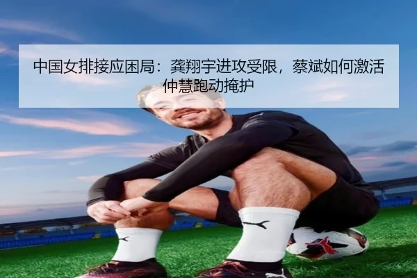 中国女排接应困局：龚翔宇进攻受限，蔡斌如何激活仲慧跑动掩护